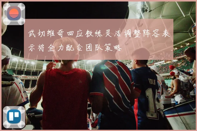 武切维奇回应教练灵活调整阵容表示将全力配合团队策略