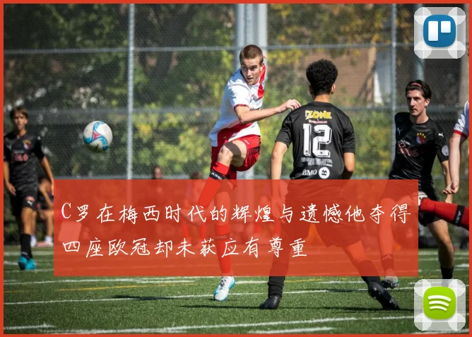 C罗在梅西时代的辉煌与遗憾他夺得四座欧冠却未获应有尊重